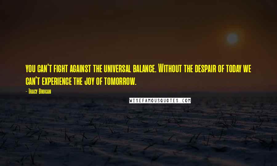 Tracy Brogan Quotes: you can't fight against the universal balance. Without the despair of today we can't experience the joy of tomorrow.