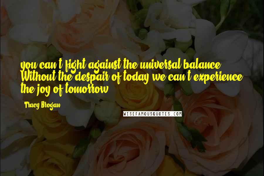 Tracy Brogan Quotes: you can't fight against the universal balance. Without the despair of today we can't experience the joy of tomorrow.