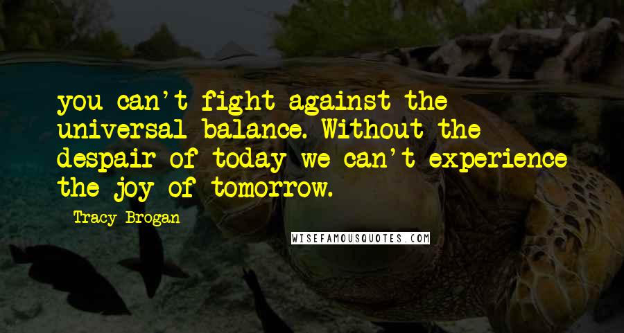 Tracy Brogan Quotes: you can't fight against the universal balance. Without the despair of today we can't experience the joy of tomorrow.