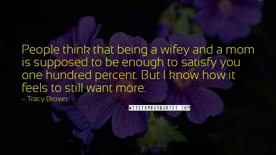 Tracy Brown Quotes: People think that being a wifey and a mom is supposed to be enough to satisfy you one hundred percent. But I know how it feels to still want more.