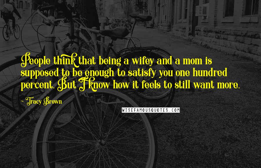 Tracy Brown Quotes: People think that being a wifey and a mom is supposed to be enough to satisfy you one hundred percent. But I know how it feels to still want more.