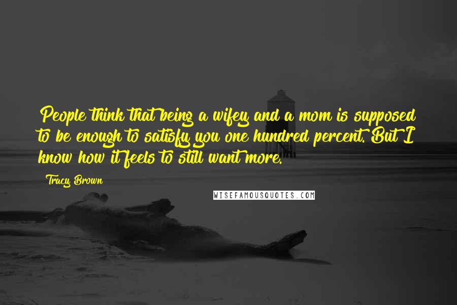 Tracy Brown Quotes: People think that being a wifey and a mom is supposed to be enough to satisfy you one hundred percent. But I know how it feels to still want more.