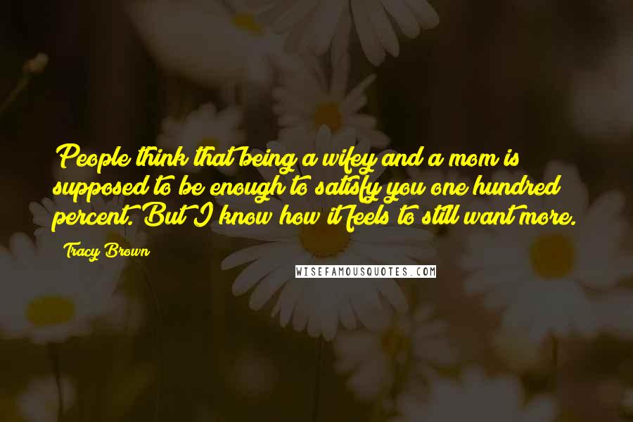 Tracy Brown Quotes: People think that being a wifey and a mom is supposed to be enough to satisfy you one hundred percent. But I know how it feels to still want more.