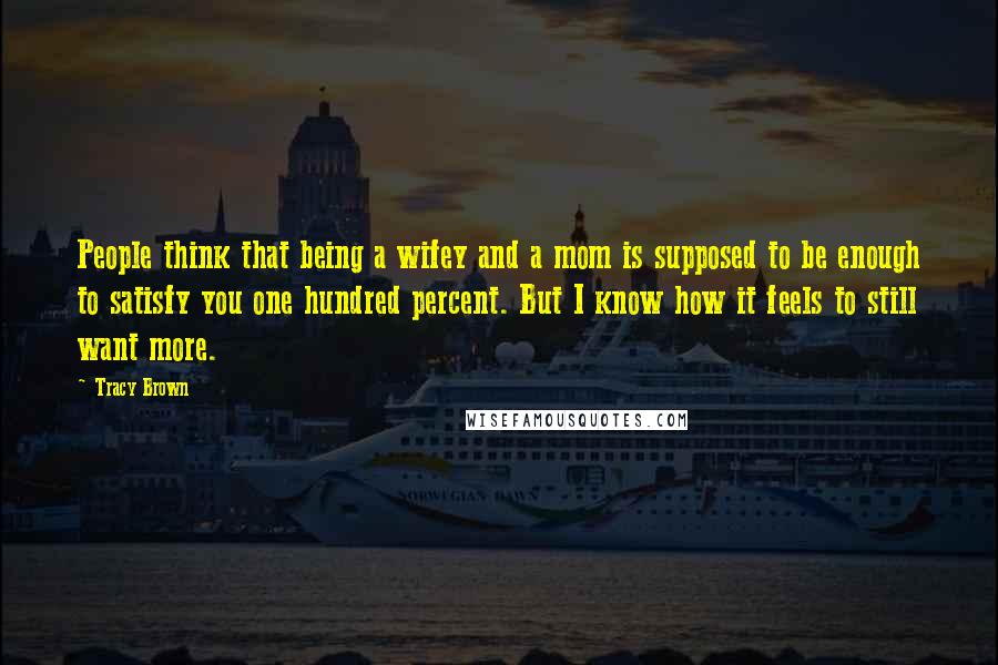 Tracy Brown Quotes: People think that being a wifey and a mom is supposed to be enough to satisfy you one hundred percent. But I know how it feels to still want more.