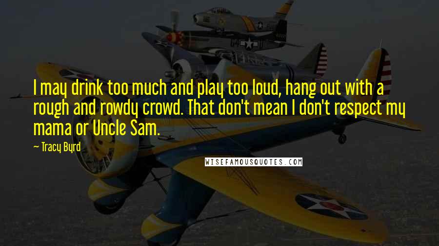 Tracy Byrd Quotes: I may drink too much and play too loud, hang out with a rough and rowdy crowd. That don't mean I don't respect my mama or Uncle Sam.