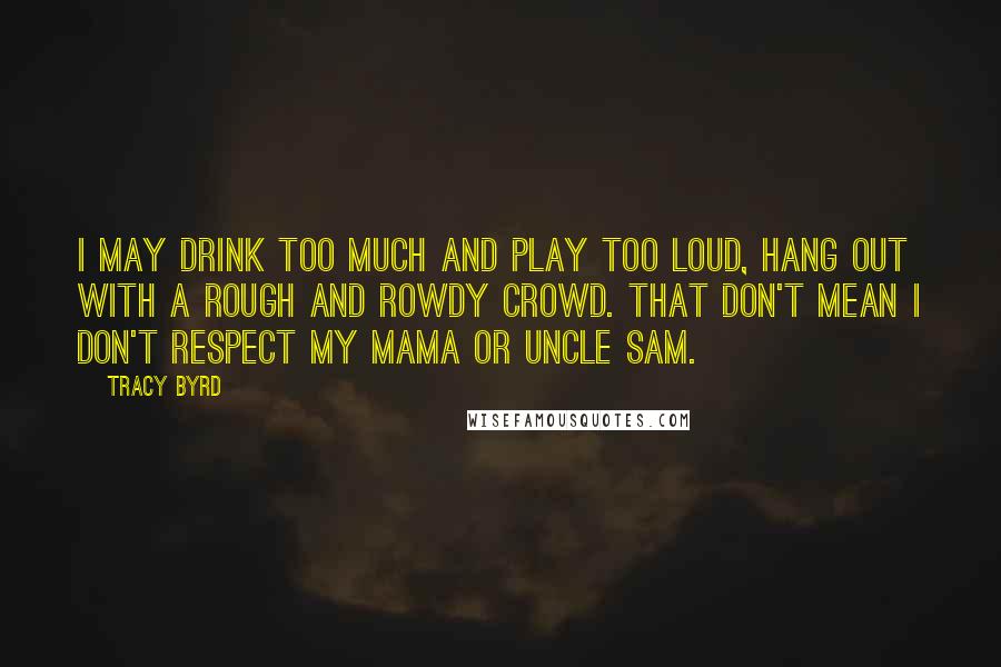 Tracy Byrd Quotes: I may drink too much and play too loud, hang out with a rough and rowdy crowd. That don't mean I don't respect my mama or Uncle Sam.