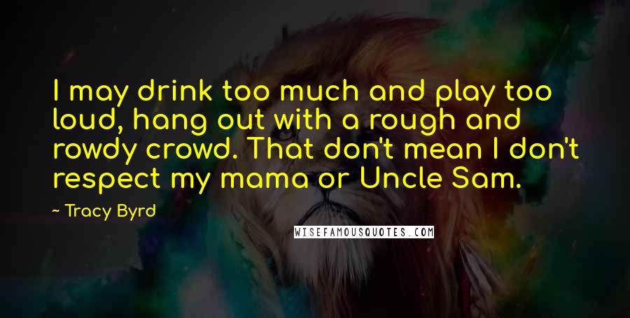 Tracy Byrd Quotes: I may drink too much and play too loud, hang out with a rough and rowdy crowd. That don't mean I don't respect my mama or Uncle Sam.