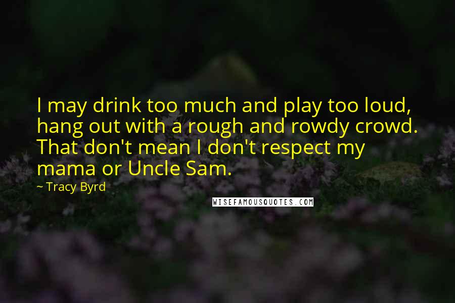 Tracy Byrd Quotes: I may drink too much and play too loud, hang out with a rough and rowdy crowd. That don't mean I don't respect my mama or Uncle Sam.