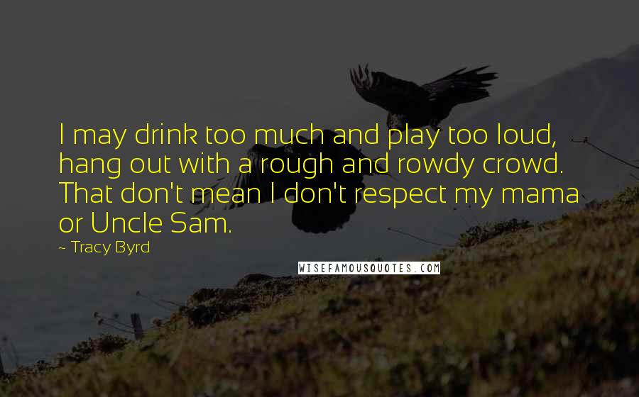 Tracy Byrd Quotes: I may drink too much and play too loud, hang out with a rough and rowdy crowd. That don't mean I don't respect my mama or Uncle Sam.