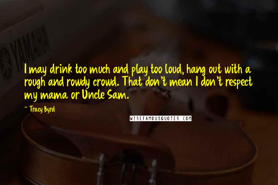 Tracy Byrd Quotes: I may drink too much and play too loud, hang out with a rough and rowdy crowd. That don't mean I don't respect my mama or Uncle Sam.