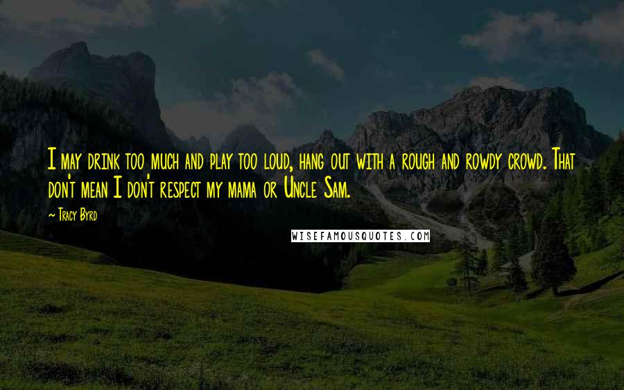 Tracy Byrd Quotes: I may drink too much and play too loud, hang out with a rough and rowdy crowd. That don't mean I don't respect my mama or Uncle Sam.