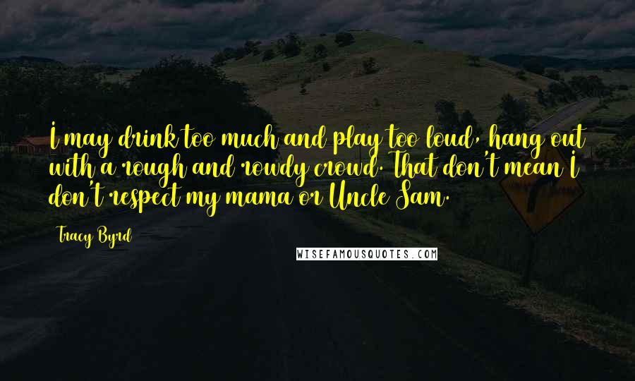 Tracy Byrd Quotes: I may drink too much and play too loud, hang out with a rough and rowdy crowd. That don't mean I don't respect my mama or Uncle Sam.