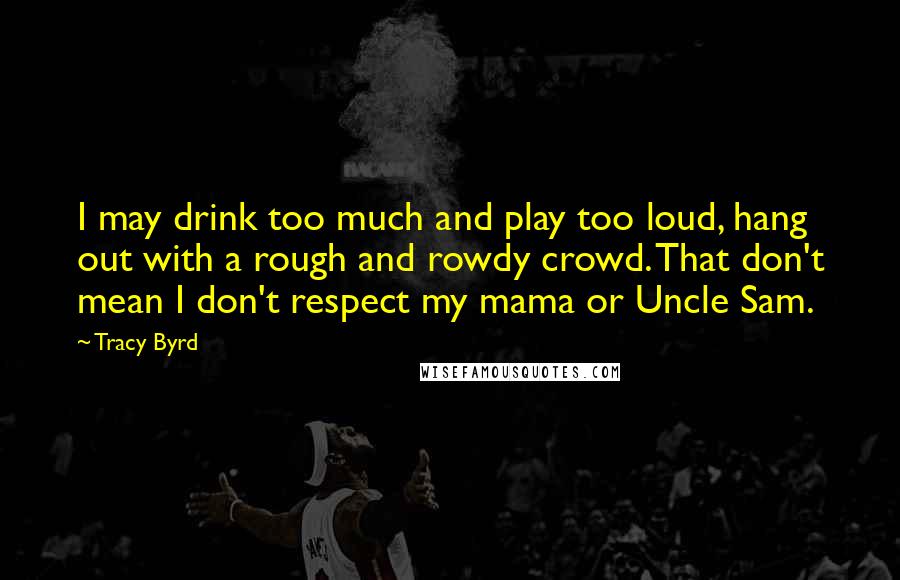 Tracy Byrd Quotes: I may drink too much and play too loud, hang out with a rough and rowdy crowd. That don't mean I don't respect my mama or Uncle Sam.