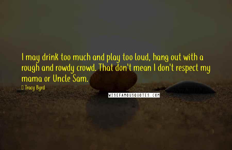 Tracy Byrd Quotes: I may drink too much and play too loud, hang out with a rough and rowdy crowd. That don't mean I don't respect my mama or Uncle Sam.