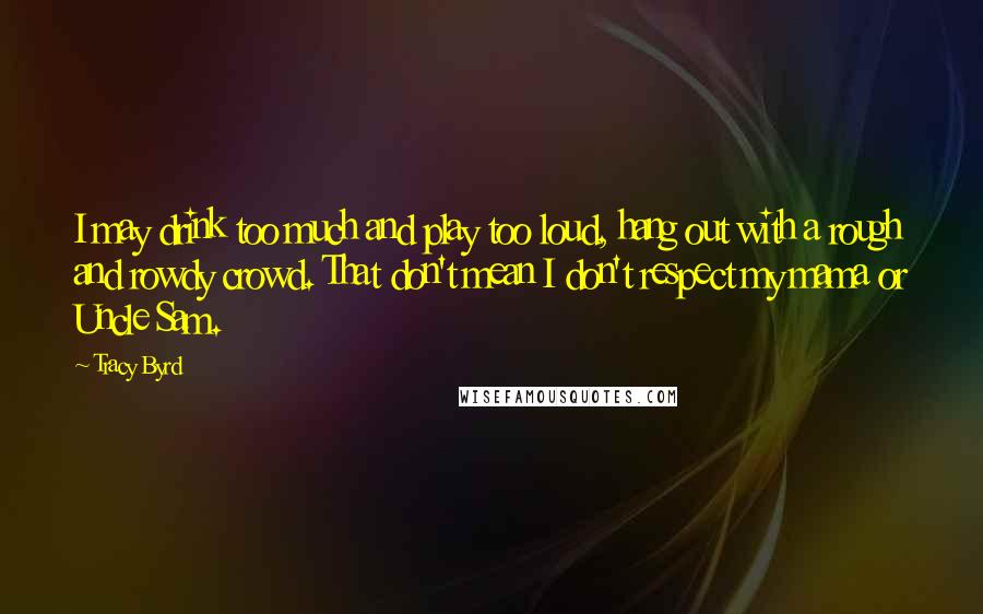 Tracy Byrd Quotes: I may drink too much and play too loud, hang out with a rough and rowdy crowd. That don't mean I don't respect my mama or Uncle Sam.