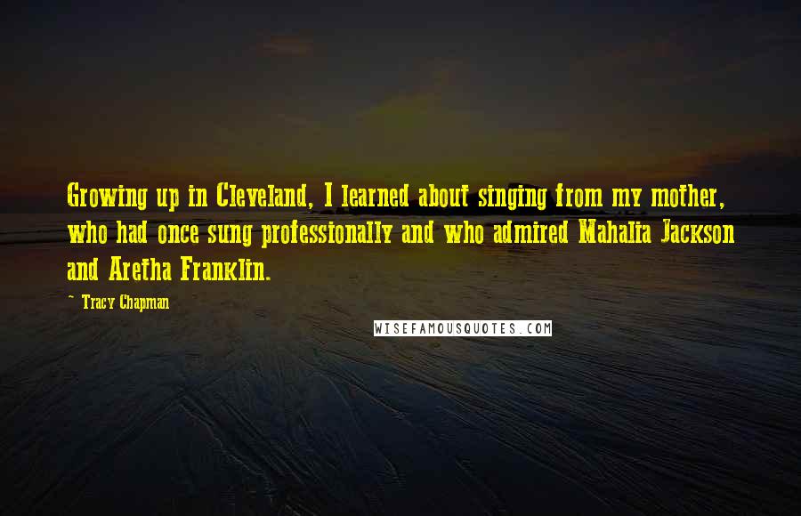 Tracy Chapman Quotes: Growing up in Cleveland, I learned about singing from my mother, who had once sung professionally and who admired Mahalia Jackson and Aretha Franklin.