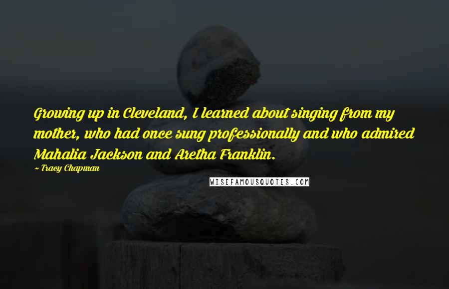 Tracy Chapman Quotes: Growing up in Cleveland, I learned about singing from my mother, who had once sung professionally and who admired Mahalia Jackson and Aretha Franklin.