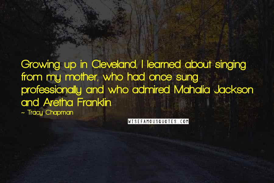 Tracy Chapman Quotes: Growing up in Cleveland, I learned about singing from my mother, who had once sung professionally and who admired Mahalia Jackson and Aretha Franklin.