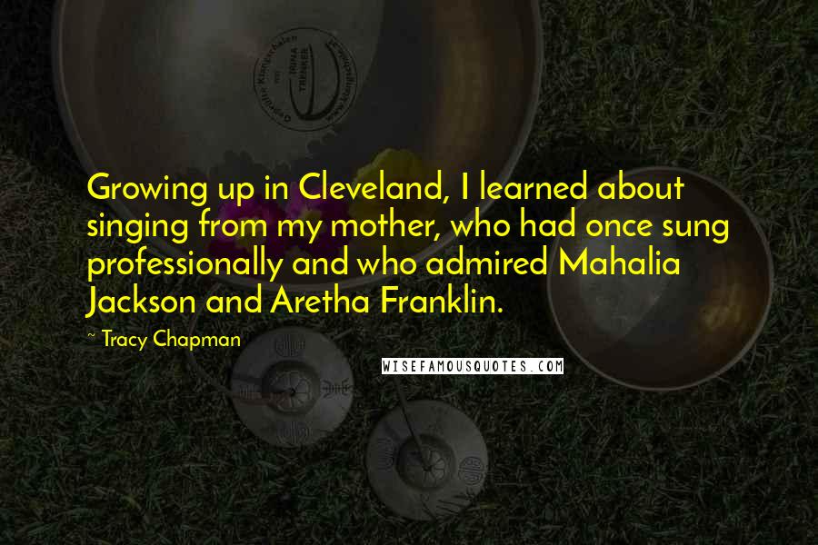 Tracy Chapman Quotes: Growing up in Cleveland, I learned about singing from my mother, who had once sung professionally and who admired Mahalia Jackson and Aretha Franklin.