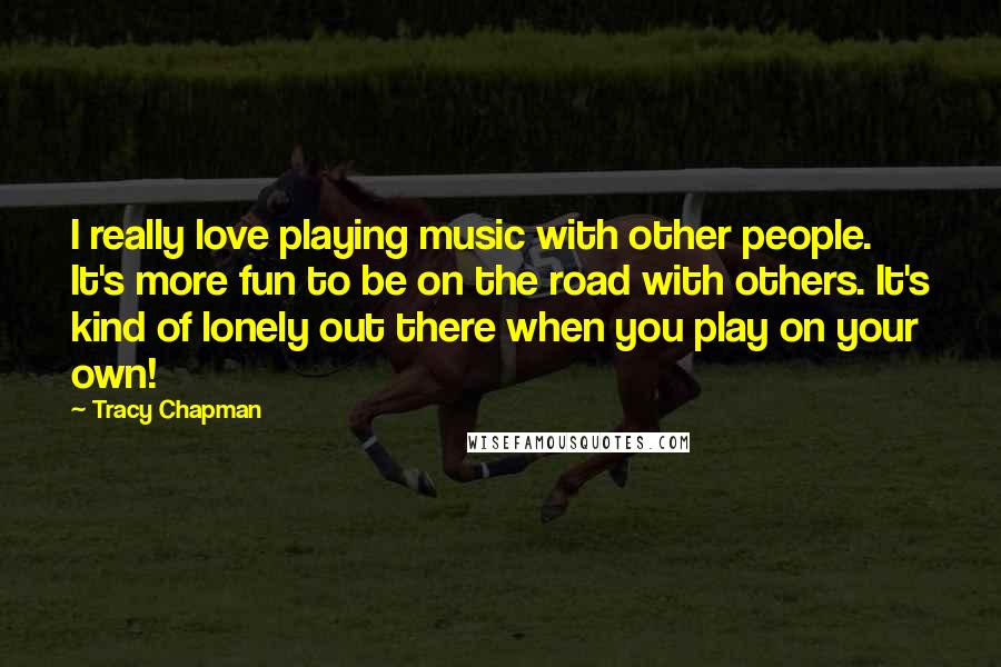 Tracy Chapman Quotes: I really love playing music with other people. It's more fun to be on the road with others. It's kind of lonely out there when you play on your own!