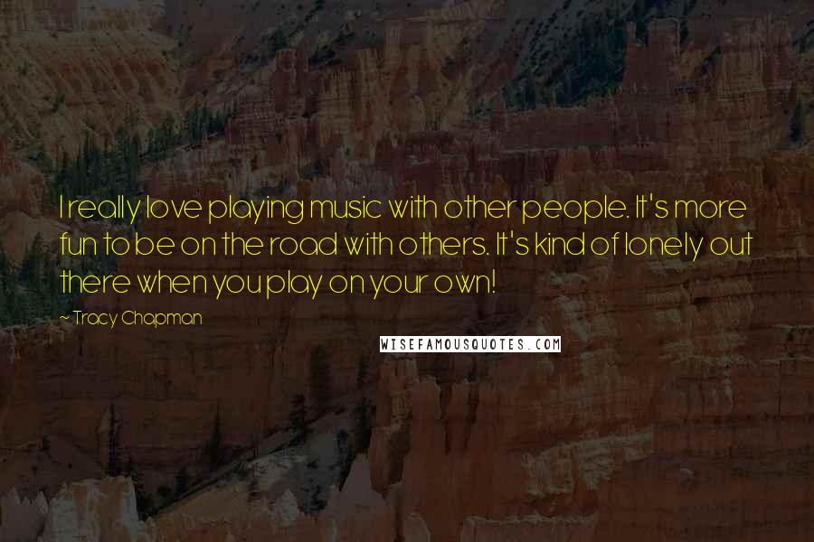 Tracy Chapman Quotes: I really love playing music with other people. It's more fun to be on the road with others. It's kind of lonely out there when you play on your own!