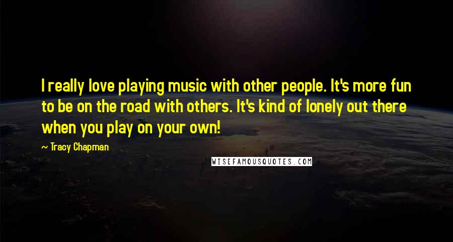Tracy Chapman Quotes: I really love playing music with other people. It's more fun to be on the road with others. It's kind of lonely out there when you play on your own!