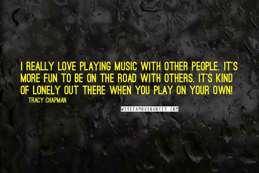 Tracy Chapman Quotes: I really love playing music with other people. It's more fun to be on the road with others. It's kind of lonely out there when you play on your own!