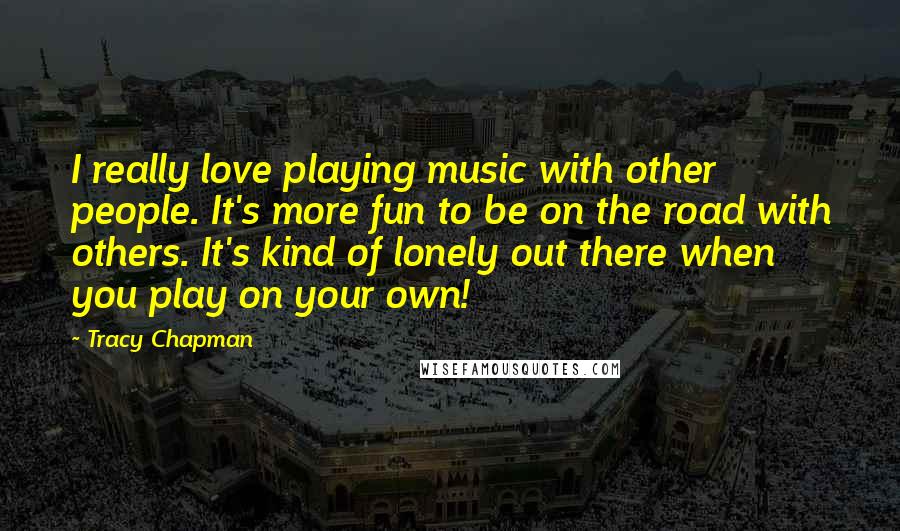 Tracy Chapman Quotes: I really love playing music with other people. It's more fun to be on the road with others. It's kind of lonely out there when you play on your own!