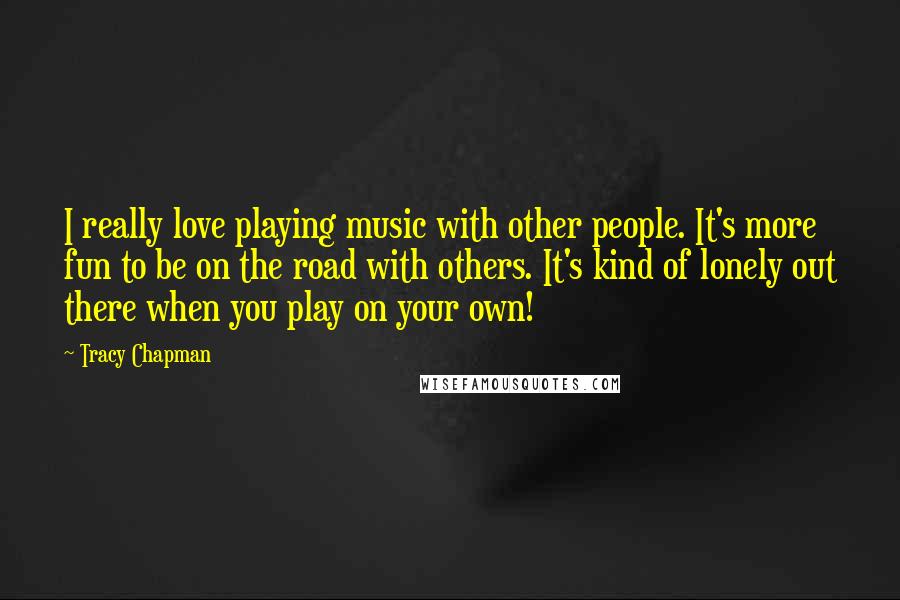 Tracy Chapman Quotes: I really love playing music with other people. It's more fun to be on the road with others. It's kind of lonely out there when you play on your own!