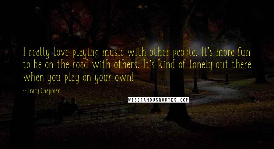 Tracy Chapman Quotes: I really love playing music with other people. It's more fun to be on the road with others. It's kind of lonely out there when you play on your own!