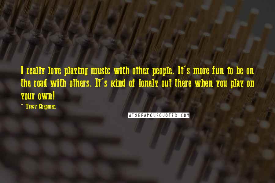 Tracy Chapman Quotes: I really love playing music with other people. It's more fun to be on the road with others. It's kind of lonely out there when you play on your own!