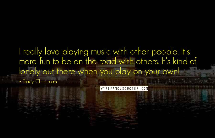 Tracy Chapman Quotes: I really love playing music with other people. It's more fun to be on the road with others. It's kind of lonely out there when you play on your own!