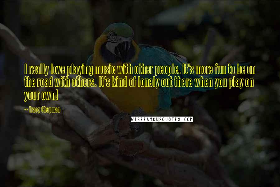 Tracy Chapman Quotes: I really love playing music with other people. It's more fun to be on the road with others. It's kind of lonely out there when you play on your own!