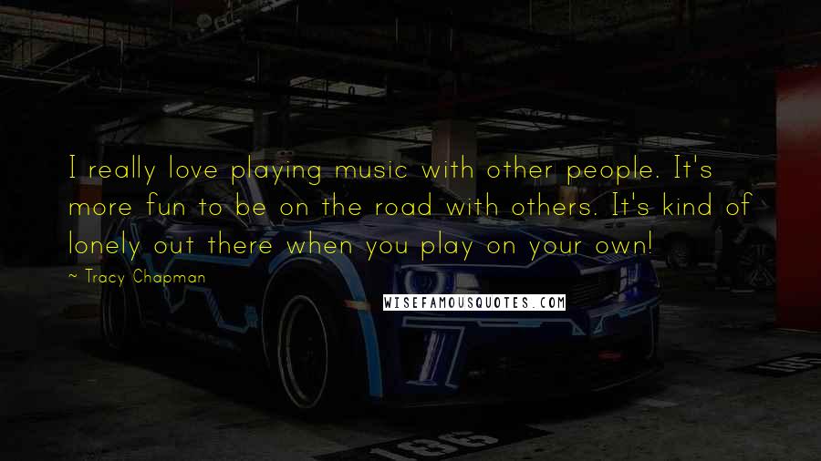 Tracy Chapman Quotes: I really love playing music with other people. It's more fun to be on the road with others. It's kind of lonely out there when you play on your own!