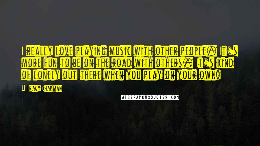 Tracy Chapman Quotes: I really love playing music with other people. It's more fun to be on the road with others. It's kind of lonely out there when you play on your own!