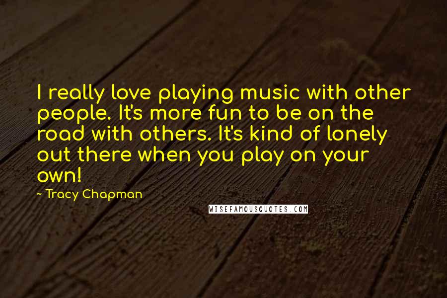 Tracy Chapman Quotes: I really love playing music with other people. It's more fun to be on the road with others. It's kind of lonely out there when you play on your own!