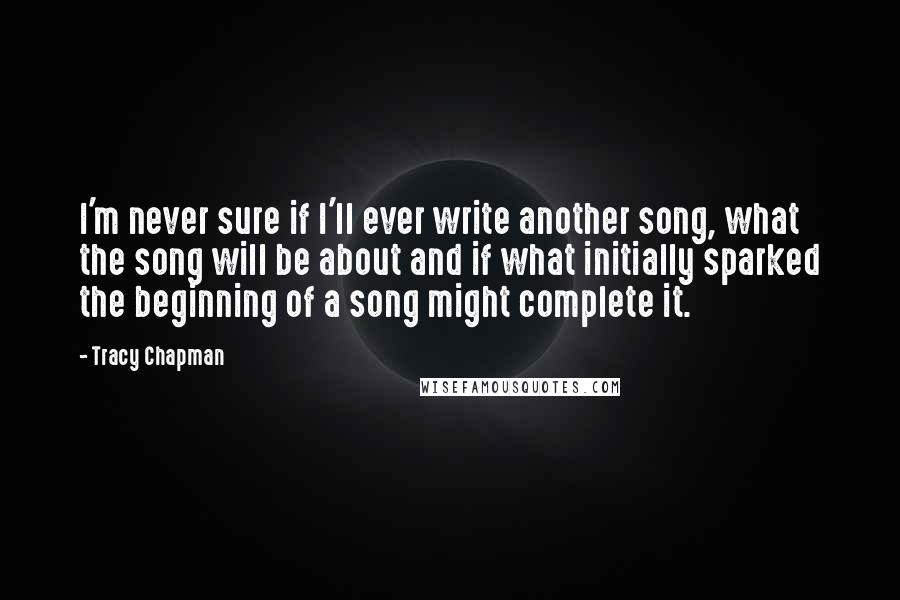 Tracy Chapman Quotes: I'm never sure if I'll ever write another song, what the song will be about and if what initially sparked the beginning of a song might complete it.