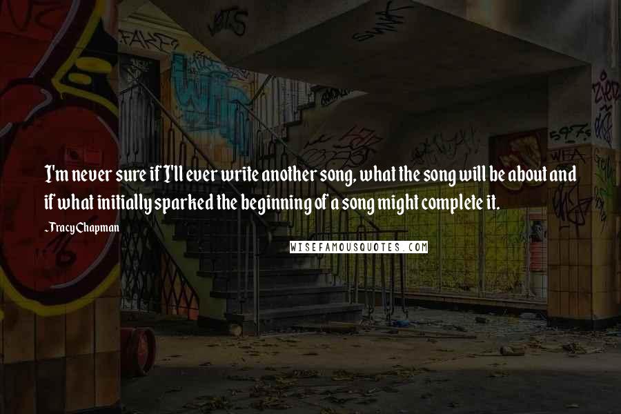 Tracy Chapman Quotes: I'm never sure if I'll ever write another song, what the song will be about and if what initially sparked the beginning of a song might complete it.