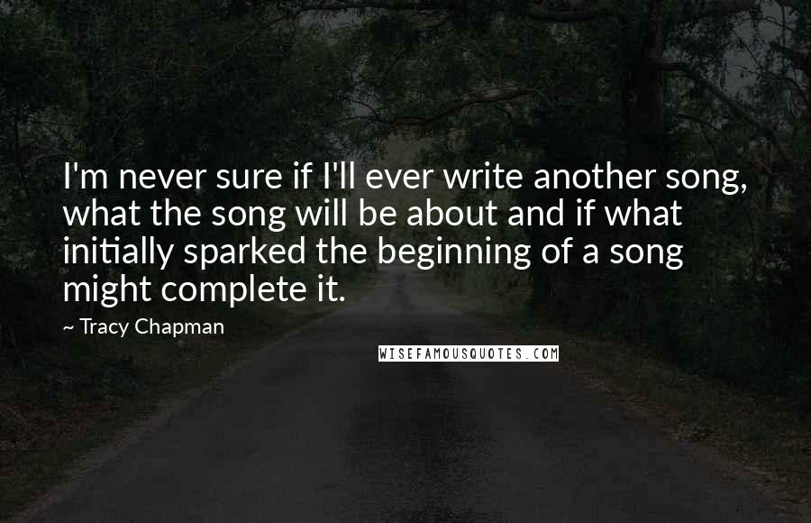 Tracy Chapman Quotes: I'm never sure if I'll ever write another song, what the song will be about and if what initially sparked the beginning of a song might complete it.
