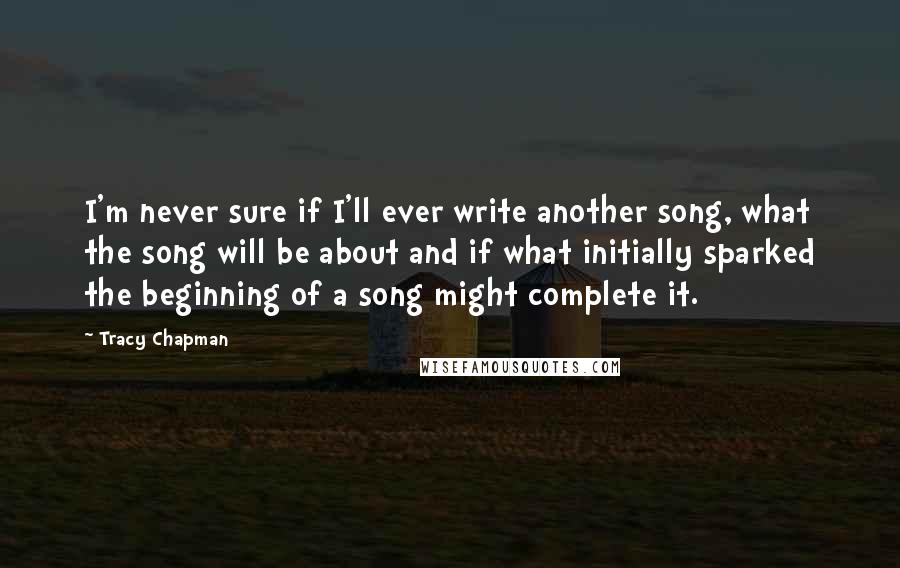 Tracy Chapman Quotes: I'm never sure if I'll ever write another song, what the song will be about and if what initially sparked the beginning of a song might complete it.