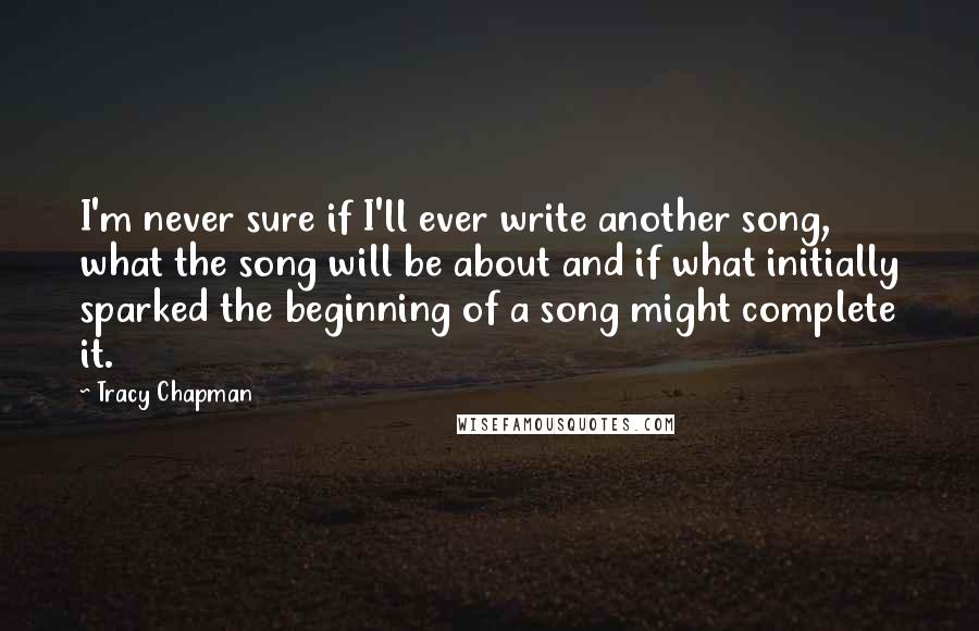 Tracy Chapman Quotes: I'm never sure if I'll ever write another song, what the song will be about and if what initially sparked the beginning of a song might complete it.