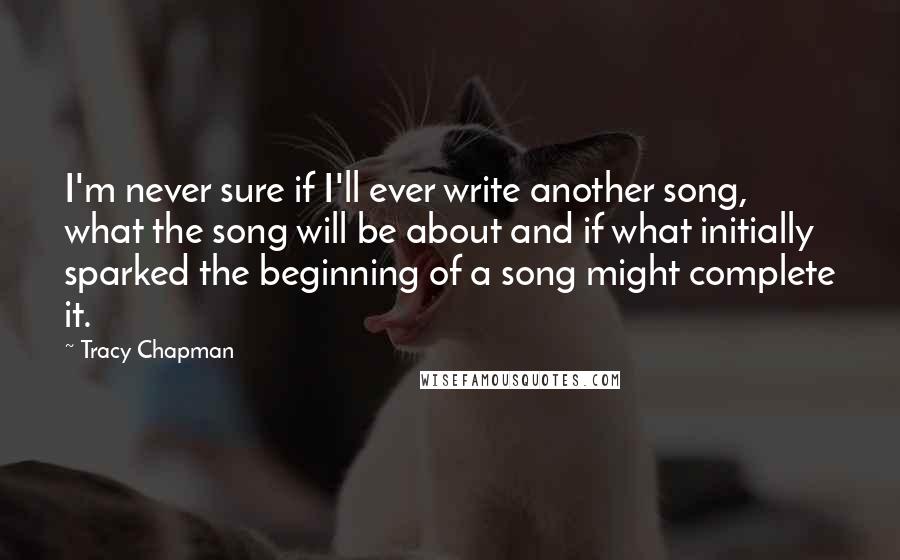 Tracy Chapman Quotes: I'm never sure if I'll ever write another song, what the song will be about and if what initially sparked the beginning of a song might complete it.