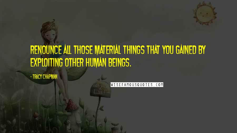 Tracy Chapman Quotes: Renounce all those material things that you gained by exploiting other human beings.