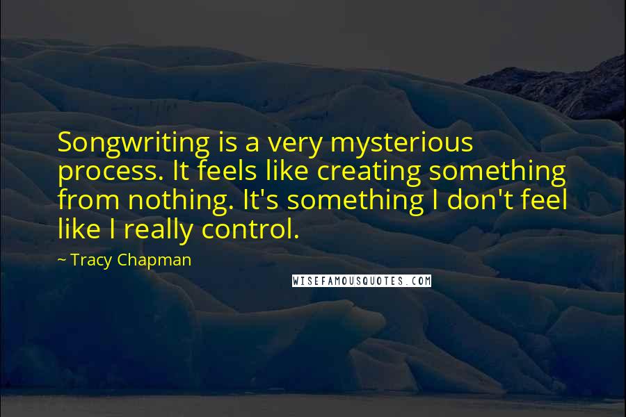 Tracy Chapman Quotes: Songwriting is a very mysterious process. It feels like creating something from nothing. It's something I don't feel like I really control.