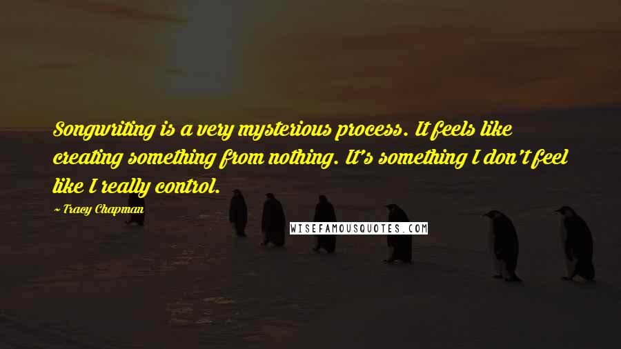 Tracy Chapman Quotes: Songwriting is a very mysterious process. It feels like creating something from nothing. It's something I don't feel like I really control.