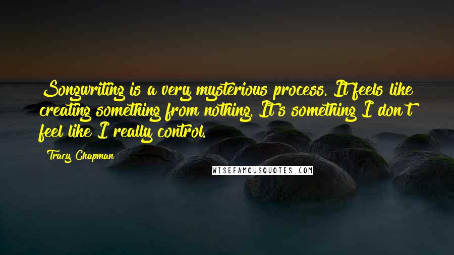 Tracy Chapman Quotes: Songwriting is a very mysterious process. It feels like creating something from nothing. It's something I don't feel like I really control.