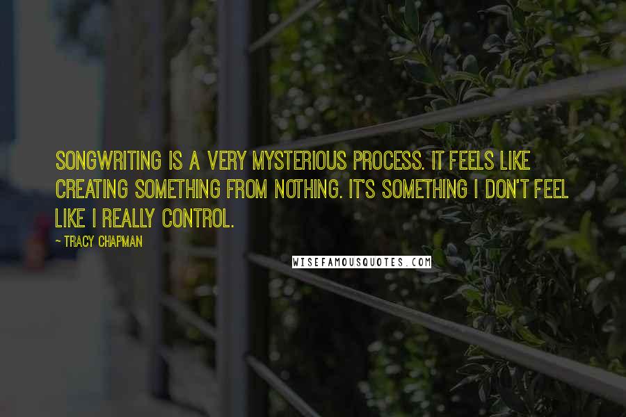 Tracy Chapman Quotes: Songwriting is a very mysterious process. It feels like creating something from nothing. It's something I don't feel like I really control.