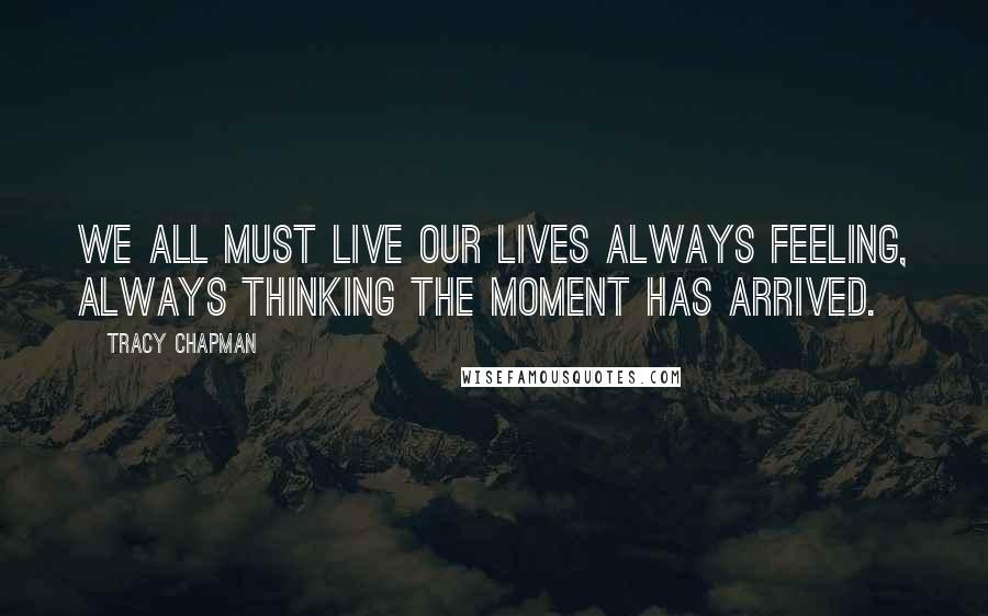 Tracy Chapman Quotes: We all must live our lives always feeling, always thinking the moment has arrived.