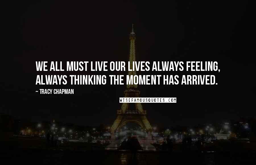 Tracy Chapman Quotes: We all must live our lives always feeling, always thinking the moment has arrived.