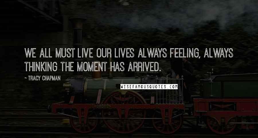 Tracy Chapman Quotes: We all must live our lives always feeling, always thinking the moment has arrived.